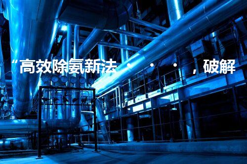 “高效除氨新法，破解氨氮廢水超標難題”